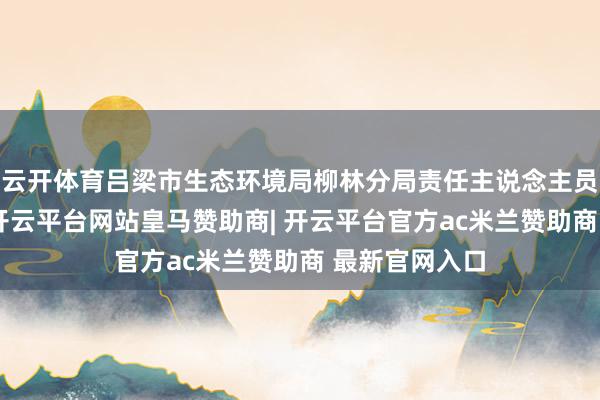 云开体育吕梁市生态环境局柳林分局责任主说念主员向记者阐明-开云平台网站皇马赞助商| 开云平台官方ac米兰赞助商 最新官网入口