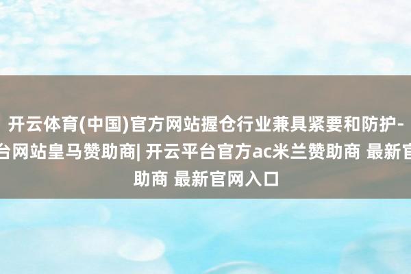 开云体育(中国)官方网站握仓行业兼具紧要和防护-开云平台网站皇马赞助商| 开云平台官方ac米兰赞助商 最新官网入口
