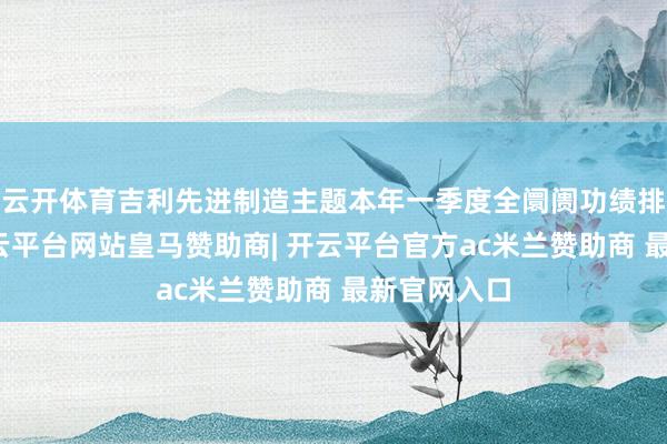 云开体育吉利先进制造主题本年一季度全阛阓功绩排行第二-开云平台网站皇马赞助商| 开云平台官方ac米兰赞助商 最新官网入口