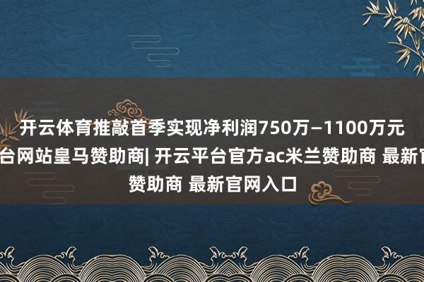 开云体育推敲首季实现净利润750万—1100万元-开云平台网站皇马赞助商| 开云平台官方ac米兰赞助商 最新官网入口