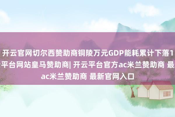 开云官网切尔西赞助商铜陵万元GDP能耗累计下落13.4%-开云平台网站皇马赞助商| 开云平台官方ac米兰赞助商 最新官网入口