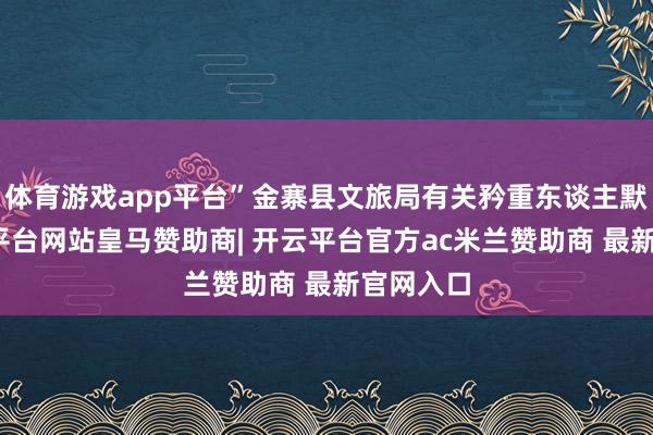 体育游戏app平台”金寨县文旅局有关矜重东谈主默示-开云平台网站皇马赞助商| 开云平台官方ac米兰赞助商 最新官网入口