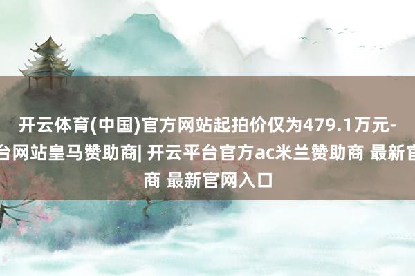 开云体育(中国)官方网站起拍价仅为479.1万元-开云平台网站皇马赞助商| 开云平台官方ac米兰赞助商 最新官网入口