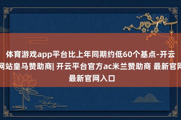 体育游戏app平台比上年同期约低60个基点-开云平台网站皇马赞助商| 开云平台官方ac米兰赞助商 最新官网入口