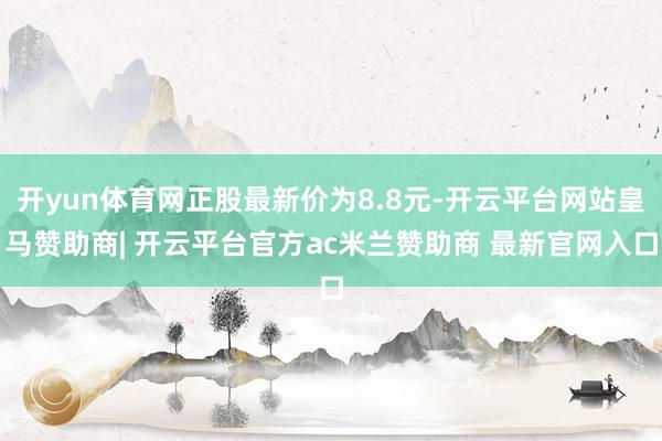开yun体育网正股最新价为8.8元-开云平台网站皇马赞助商| 开云平台官方ac米兰赞助商 最新官网入口