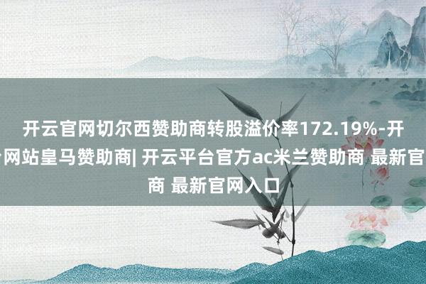 开云官网切尔西赞助商转股溢价率172.19%-开云平台网站皇马赞助商| 开云平台官方ac米兰赞助商 最新官网入口