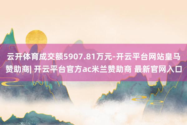 云开体育成交额5907.81万元-开云平台网站皇马赞助商| 开云平台官方ac米兰赞助商 最新官网入口