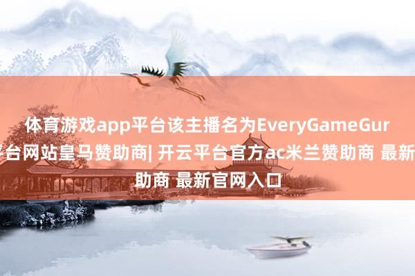 体育游戏app平台该主播名为EveryGameGuru-开云平台网站皇马赞助商| 开云平台官方ac米兰赞助商 最新官网入口