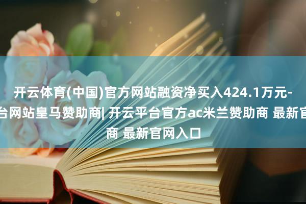 开云体育(中国)官方网站融资净买入424.1万元-开云平台网站皇马赞助商| 开云平台官方ac米兰赞助商 最新官网入口
