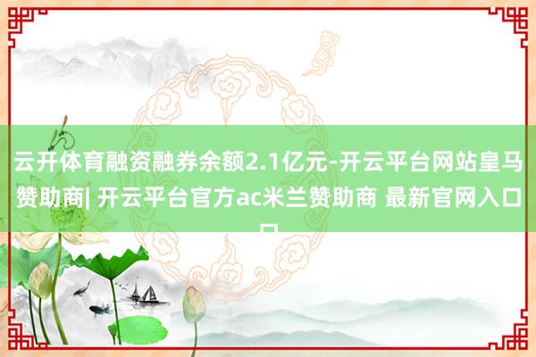 云开体育融资融券余额2.1亿元-开云平台网站皇马赞助商| 开云平台官方ac米兰赞助商 最新官网入口
