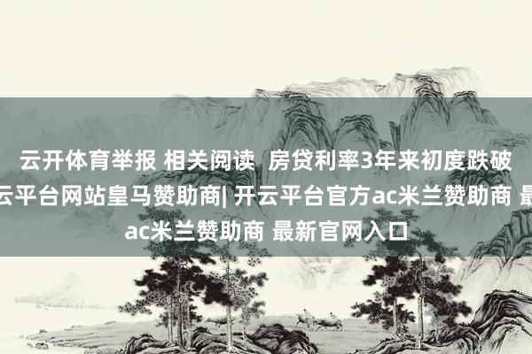 云开体育举报 相关阅读  房贷利率3年来初度跌破6%大关-开云平台网站皇马赞助商| 开云平台官方ac米兰赞助商 最新官网入口