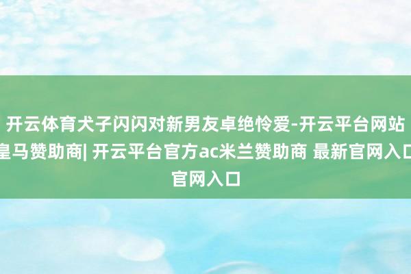 开云体育犬子闪闪对新男友卓绝怜爱-开云平台网站皇马赞助商| 开云平台官方ac米兰赞助商 最新官网入口