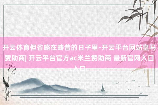 开云体育但省略在畴昔的日子里-开云平台网站皇马赞助商| 开云平台官方ac米兰赞助商 最新官网入口
