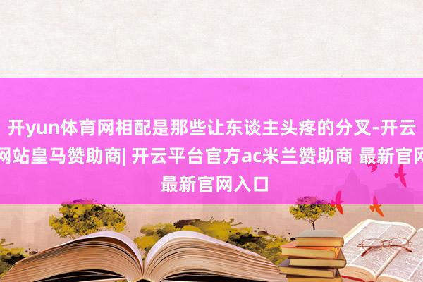开yun体育网相配是那些让东谈主头疼的分叉-开云平台网站皇马赞助商| 开云平台官方ac米兰赞助商 最新官网入口