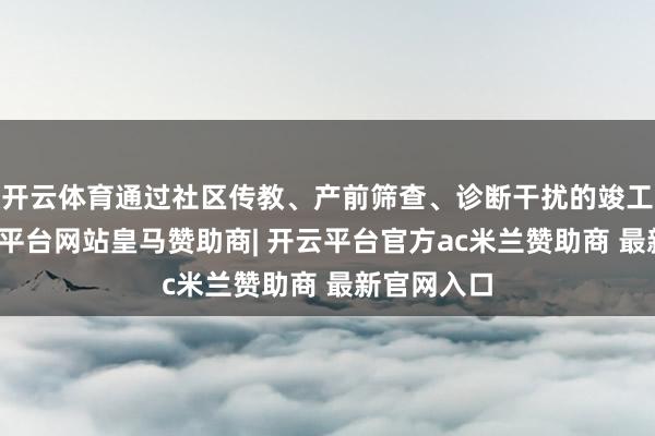 开云体育通过社区传教、产前筛查、诊断干扰的竣工链路-开云平台网站皇马赞助商| 开云平台官方ac米兰赞助商 最新官网入口