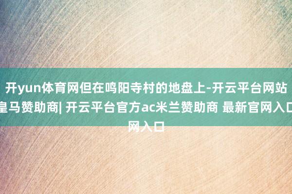 开yun体育网但在鸣阳寺村的地盘上-开云平台网站皇马赞助商| 开云平台官方ac米兰赞助商 最新官网入口