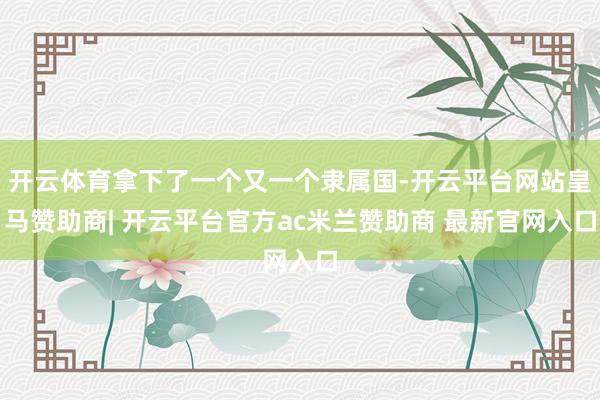 开云体育拿下了一个又一个隶属国-开云平台网站皇马赞助商| 开云平台官方ac米兰赞助商 最新官网入口