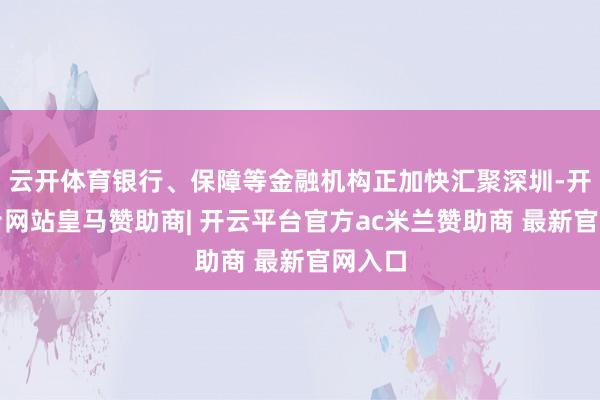 云开体育银行、保障等金融机构正加快汇聚深圳-开云平台网站皇马赞助商| 开云平台官方ac米兰赞助商 最新官网入口