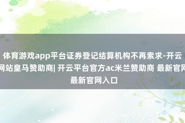 体育游戏app平台证券登记结算机构不再索求-开云平台网站皇马赞助商| 开云平台官方ac米兰赞助商 最新官网入口