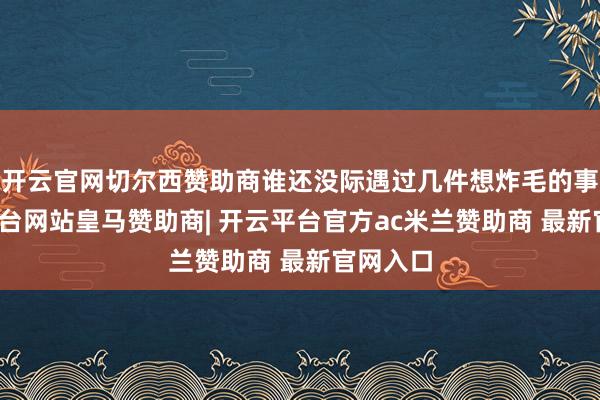 开云官网切尔西赞助商谁还没际遇过几件想炸毛的事-开云平台网站皇马赞助商| 开云平台官方ac米兰赞助商 最新官网入口