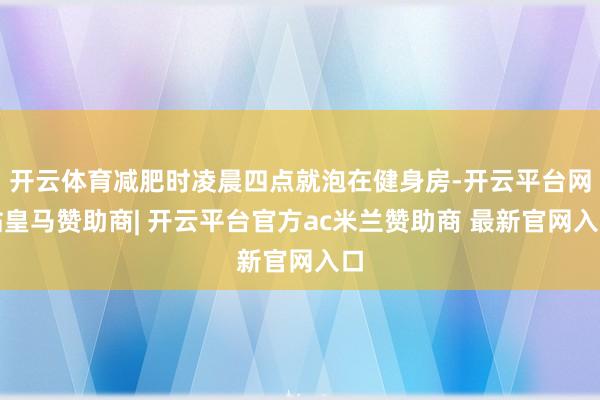 开云体育减肥时凌晨四点就泡在健身房-开云平台网站皇马赞助商| 开云平台官方ac米兰赞助商 最新官网入口