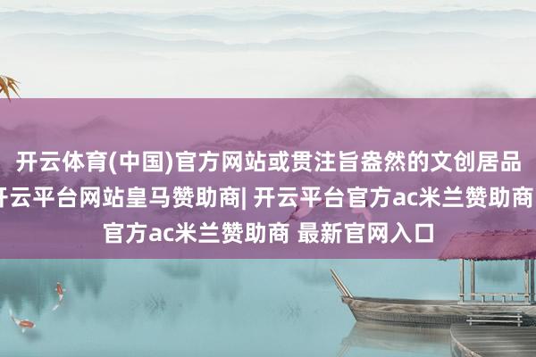 开云体育(中国)官方网站或贯注旨盎然的文创居品中山外有山-开云平台网站皇马赞助商| 开云平台官方ac米兰赞助商 最新官网入口