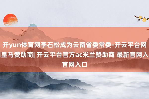 开yun体育网李石松成为云南省委常委-开云平台网站皇马赞助商| 开云平台官方ac米兰赞助商 最新官网入口