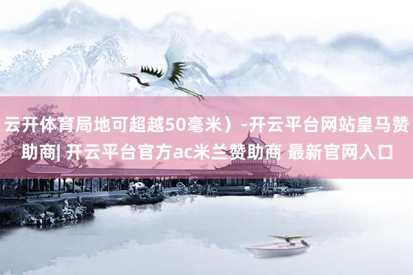 云开体育局地可超越50毫米）-开云平台网站皇马赞助商| 开云平台官方ac米兰赞助商 最新官网入口