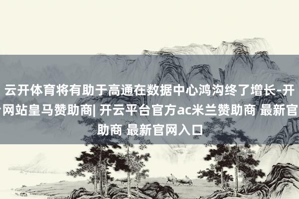 云开体育将有助于高通在数据中心鸿沟终了增长-开云平台网站皇马赞助商| 开云平台官方ac米兰赞助商 最新官网入口