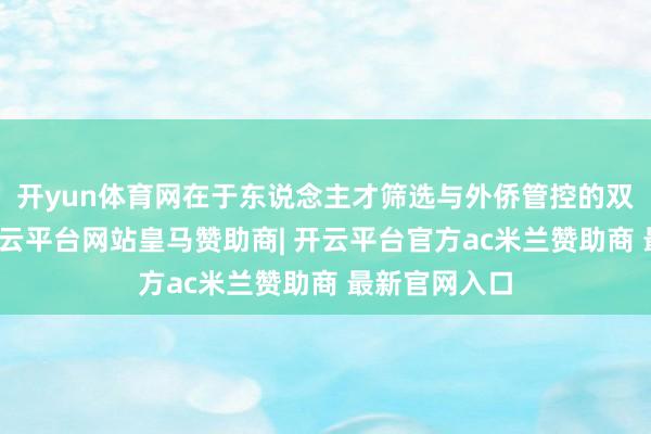 开yun体育网在于东说念主才筛选与外侨管控的双轨制重构-开云平台网站皇马赞助商| 开云平台官方ac米兰赞助商 最新官网入口