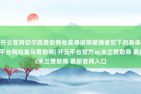 开云官网切尔西赞助商他莫得讲明被捕者犯下的具体罪过-开云平台网站皇马赞助商| 开云平台官方ac米兰赞助商 最新官网入口