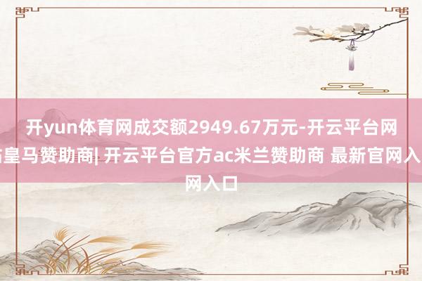 开yun体育网成交额2949.67万元-开云平台网站皇马赞助商| 开云平台官方ac米兰赞助商 最新官网入口