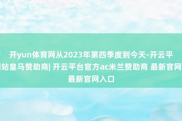 开yun体育网从2023年第四季度到今天-开云平台网站皇马赞助商| 开云平台官方ac米兰赞助商 最新官网入口