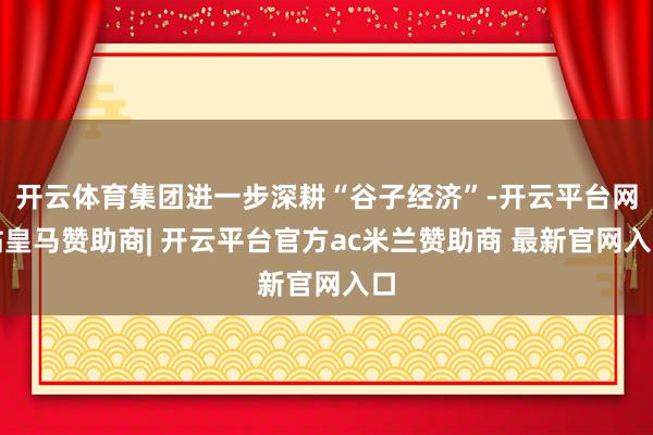 开云体育集团进一步深耕“谷子经济”-开云平台网站皇马赞助商| 开云平台官方ac米兰赞助商 最新官网入口