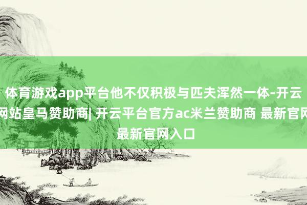 体育游戏app平台他不仅积极与匹夫浑然一体-开云平台网站皇马赞助商| 开云平台官方ac米兰赞助商 最新官网入口