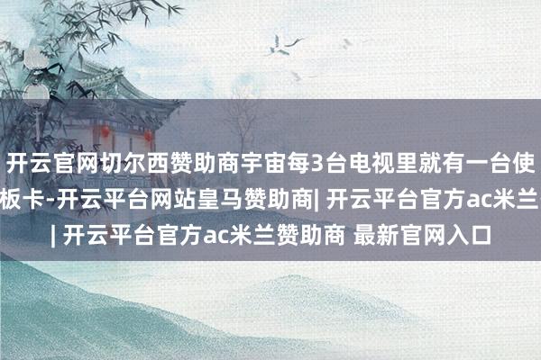 开云官网切尔西赞助商宇宙每3台电视里就有一台使用了视源股份的主控板卡-开云平台网站皇马赞助商| 开云平台官方ac米兰赞助商 最新官网入口