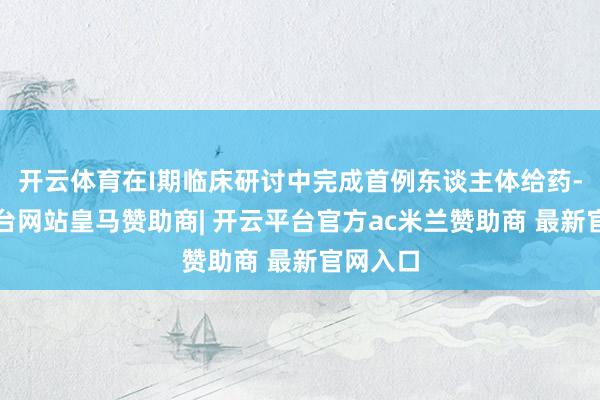 开云体育在I期临床研讨中完成首例东谈主体给药-开云平台网站皇马赞助商| 开云平台官方ac米兰赞助商 最新官网入口