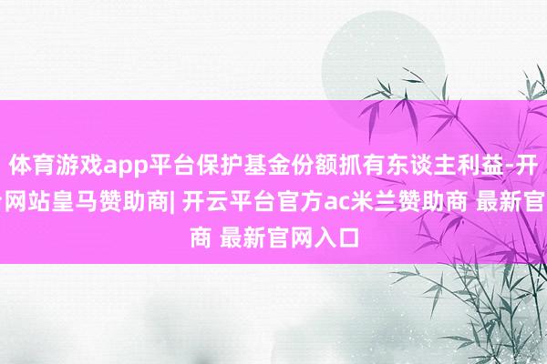 体育游戏app平台保护基金份额抓有东谈主利益-开云平台网站皇马赞助商| 开云平台官方ac米兰赞助商 最新官网入口