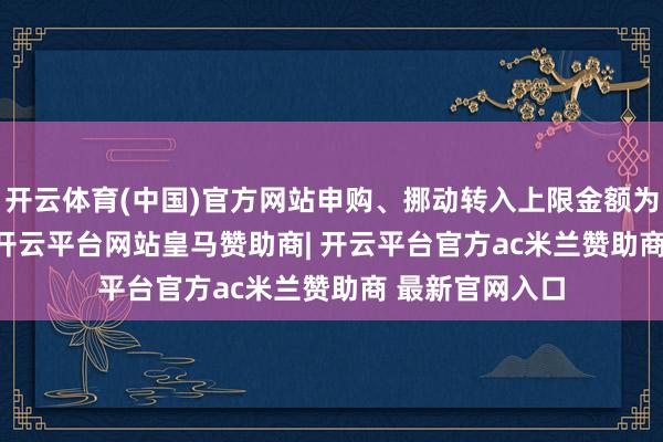开云体育(中国)官方网站申购、挪动转入上限金额为2000.0万元-开云平台网站皇马赞助商| 开云平台官方ac米兰赞助商 最新官网入口
