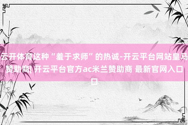 云开体育这种“羞于求师”的热诚-开云平台网站皇马赞助商| 开云平台官方ac米兰赞助商 最新官网入口