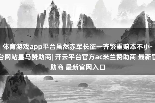 体育游戏app平台虽然赤军长征一齐繁重赔本不小-开云平台网站皇马赞助商| 开云平台官方ac米兰赞助商 最新官网入口