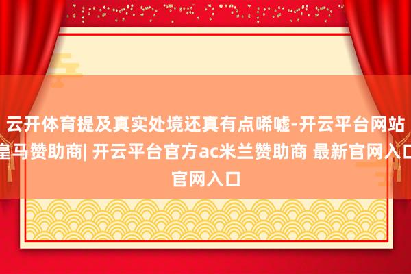 云开体育提及真实处境还真有点唏嘘-开云平台网站皇马赞助商| 开云平台官方ac米兰赞助商 最新官网入口