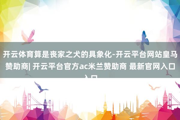 开云体育算是丧家之犬的具象化-开云平台网站皇马赞助商| 开云平台官方ac米兰赞助商 最新官网入口