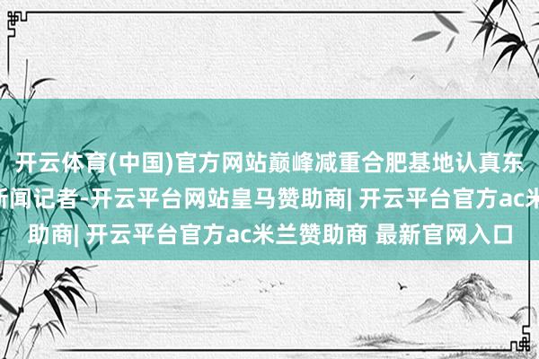 开云体育(中国)官方网站巅峰减重合肥基地认真东说念主汪洋告诉大皖新闻记者-开云平台网站皇马赞助商| 开云平台官方ac米兰赞助商 最新官网入口