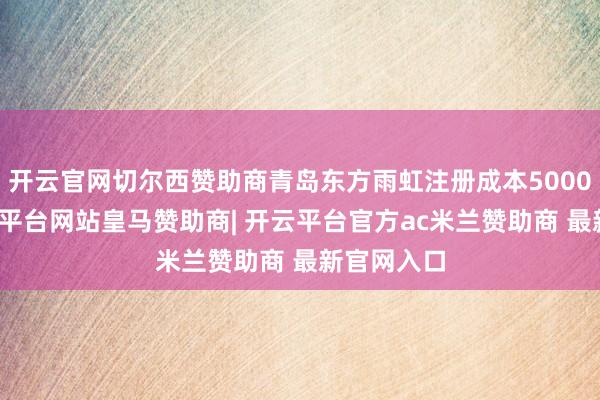 开云官网切尔西赞助商青岛东方雨虹注册成本5000万元-开云平台网站皇马赞助商| 开云平台官方ac米兰赞助商 最新官网入口