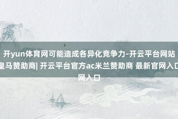 开yun体育网可能造成各异化竞争力-开云平台网站皇马赞助商| 开云平台官方ac米兰赞助商 最新官网入口