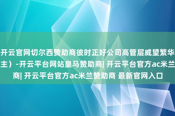 开云官网切尔西赞助商彼时正好公司高管层威望繁华本领（多达10东说念主）-开云平台网站皇马赞助商| 开云平台官方ac米兰赞助商 最新官网入口