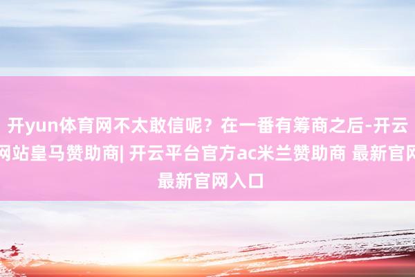 开yun体育网不太敢信呢？在一番有筹商之后-开云平台网站皇马赞助商| 开云平台官方ac米兰赞助商 最新官网入口