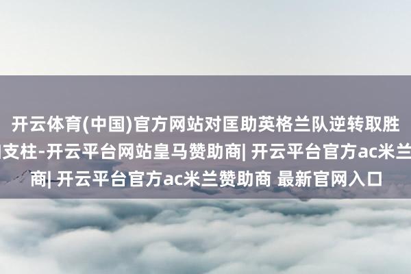开云体育(中国)官方网站对匡助英格兰队逆转取胜的队长哈里·凯恩大加支柱-开云平台网站皇马赞助商| 开云平台官方ac米兰赞助商 最新官网入口