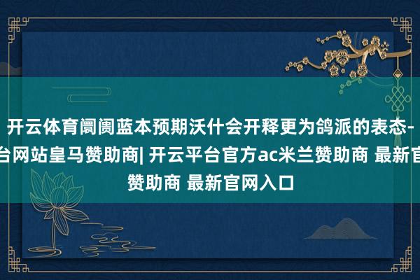 开云体育阛阓蓝本预期沃什会开释更为鸽派的表态-开云平台网站皇马赞助商| 开云平台官方ac米兰赞助商 最新官网入口